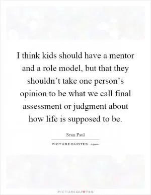 I think kids should have a mentor and a role model, but that they shouldn’t take one person’s opinion to be what we call final assessment or judgment about how life is supposed to be Picture Quote #1