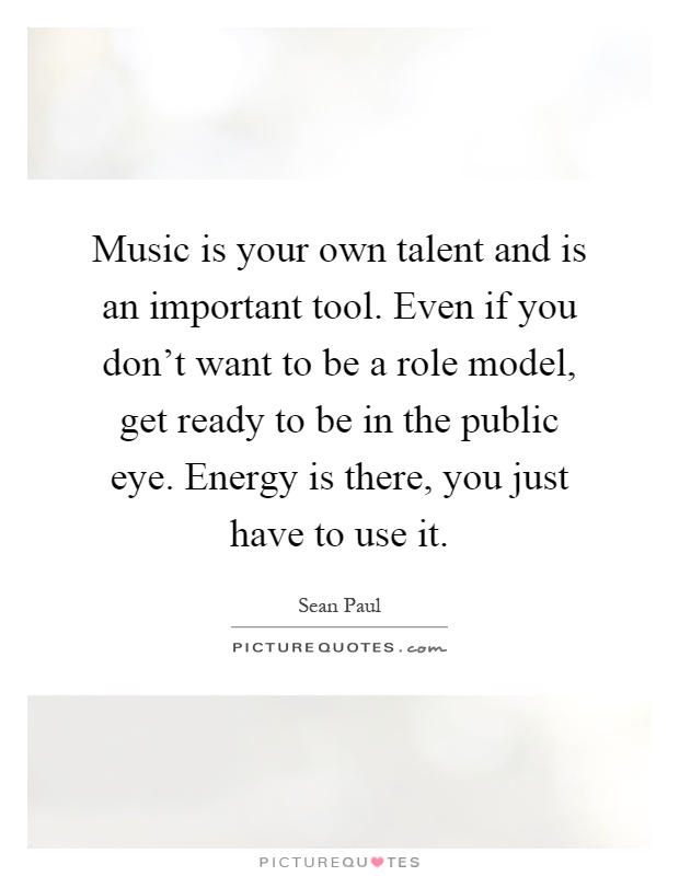 Music is your own talent and is an important tool. Even if you don't want to be a role model, get ready to be in the public eye. Energy is there, you just have to use it Picture Quote #1