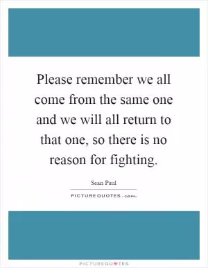 Please remember we all come from the same one and we will all return to that one, so there is no reason for fighting Picture Quote #1