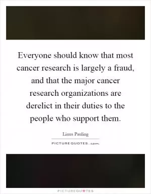 Everyone should know that most cancer research is largely a fraud, and that the major cancer research organizations are derelict in their duties to the people who support them Picture Quote #1