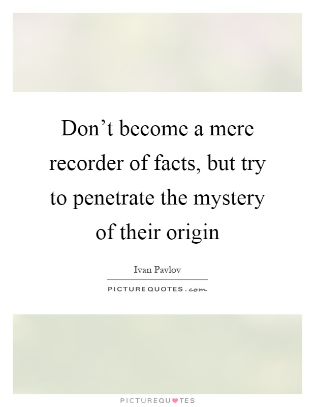 Don't become a mere recorder of facts, but try to penetrate the mystery of their origin Picture Quote #1