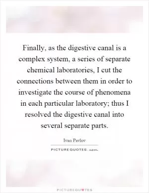 Finally, as the digestive canal is a complex system, a series of separate chemical laboratories, I cut the connections between them in order to investigate the course of phenomena in each particular laboratory; thus I resolved the digestive canal into several separate parts Picture Quote #1