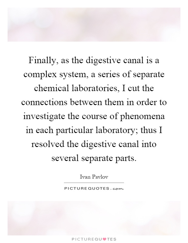 Finally, as the digestive canal is a complex system, a series of separate chemical laboratories, I cut the connections between them in order to investigate the course of phenomena in each particular laboratory; thus I resolved the digestive canal into several separate parts Picture Quote #1