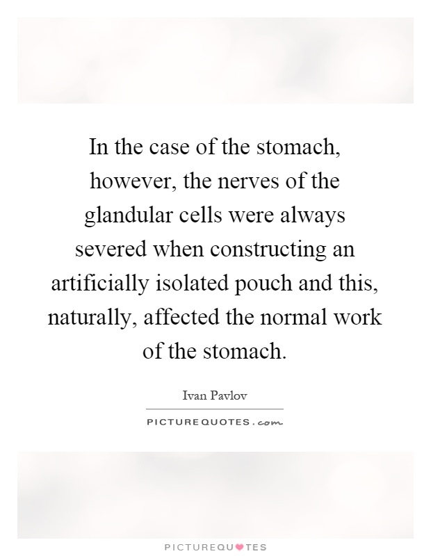 In the case of the stomach, however, the nerves of the glandular cells were always severed when constructing an artificially isolated pouch and this, naturally, affected the normal work of the stomach Picture Quote #1
