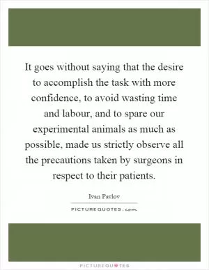 It goes without saying that the desire to accomplish the task with more confidence, to avoid wasting time and labour, and to spare our experimental animals as much as possible, made us strictly observe all the precautions taken by surgeons in respect to their patients Picture Quote #1