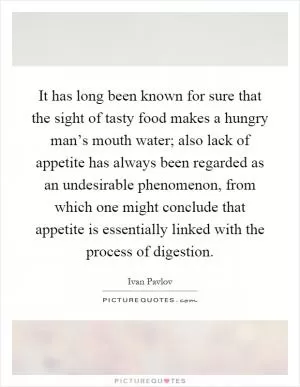 It has long been known for sure that the sight of tasty food makes a hungry man’s mouth water; also lack of appetite has always been regarded as an undesirable phenomenon, from which one might conclude that appetite is essentially linked with the process of digestion Picture Quote #1