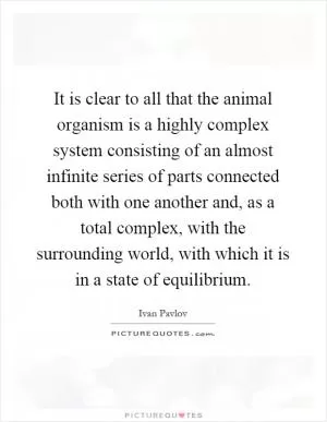 It is clear to all that the animal organism is a highly complex system consisting of an almost infinite series of parts connected both with one another and, as a total complex, with the surrounding world, with which it is in a state of equilibrium Picture Quote #1
