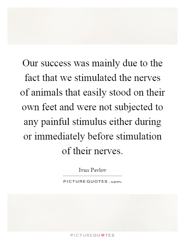 Our success was mainly due to the fact that we stimulated the nerves of animals that easily stood on their own feet and were not subjected to any painful stimulus either during or immediately before stimulation of their nerves Picture Quote #1