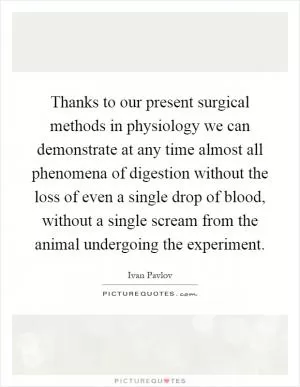 Thanks to our present surgical methods in physiology we can demonstrate at any time almost all phenomena of digestion without the loss of even a single drop of blood, without a single scream from the animal undergoing the experiment Picture Quote #1