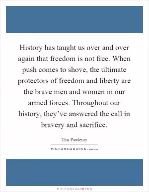 History has taught us over and over again that freedom is not free. When push comes to shove, the ultimate protectors of freedom and liberty are the brave men and women in our armed forces. Throughout our history, they’ve answered the call in bravery and sacrifice Picture Quote #1
