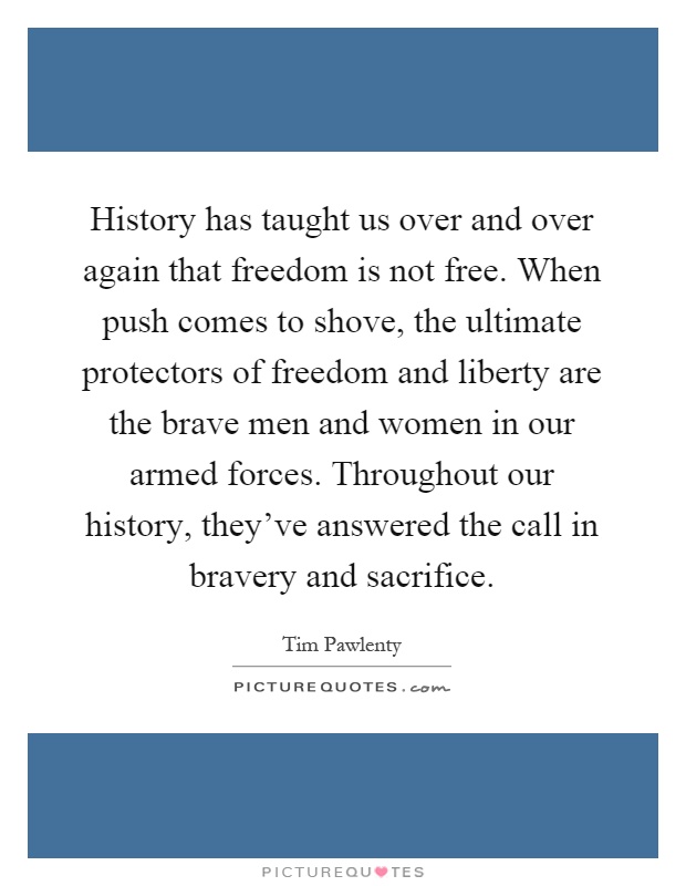 History has taught us over and over again that freedom is not free. When push comes to shove, the ultimate protectors of freedom and liberty are the brave men and women in our armed forces. Throughout our history, they've answered the call in bravery and sacrifice Picture Quote #1