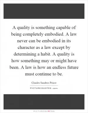 A quality is something capable of being completely embodied. A law never can be embodied in its character as a law except by determining a habit. A quality is how something may or might have been. A law is how an endless future must continue to be Picture Quote #1