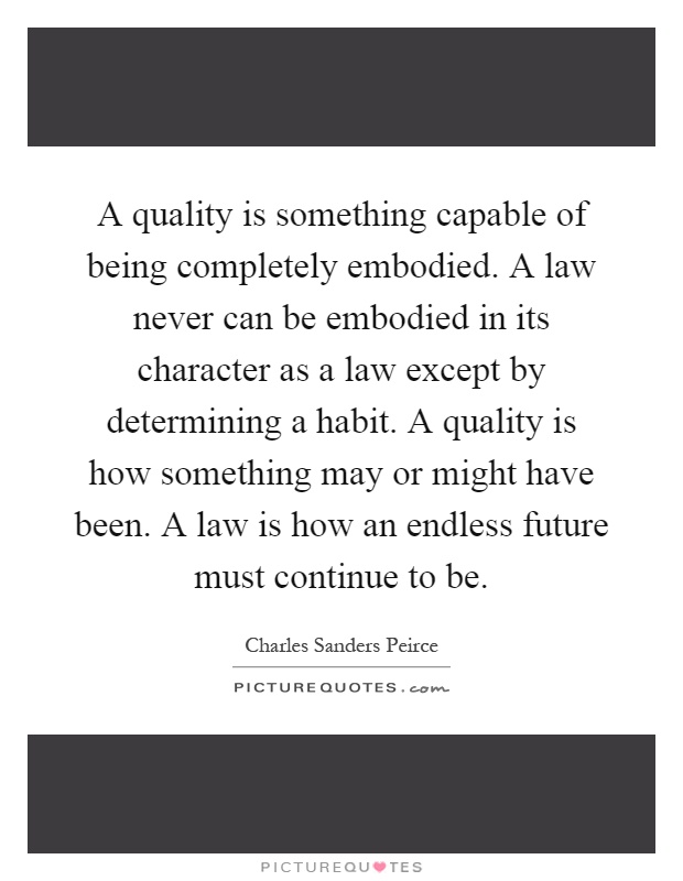 A quality is something capable of being completely embodied. A law never can be embodied in its character as a law except by determining a habit. A quality is how something may or might have been. A law is how an endless future must continue to be Picture Quote #1