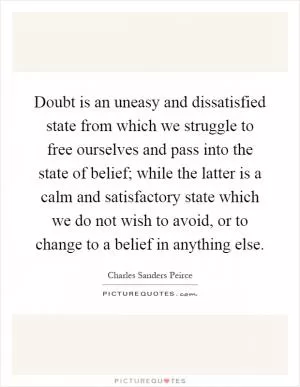 Doubt is an uneasy and dissatisfied state from which we struggle to free ourselves and pass into the state of belief; while the latter is a calm and satisfactory state which we do not wish to avoid, or to change to a belief in anything else Picture Quote #1