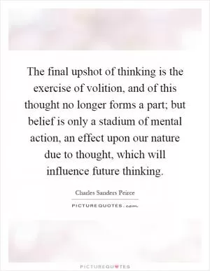 The final upshot of thinking is the exercise of volition, and of this thought no longer forms a part; but belief is only a stadium of mental action, an effect upon our nature due to thought, which will influence future thinking Picture Quote #1