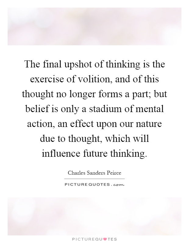 The final upshot of thinking is the exercise of volition, and of this thought no longer forms a part; but belief is only a stadium of mental action, an effect upon our nature due to thought, which will influence future thinking Picture Quote #1