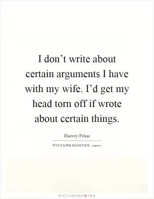 I don’t write about certain arguments I have with my wife. I’d get my head torn off if wrote about certain things Picture Quote #1