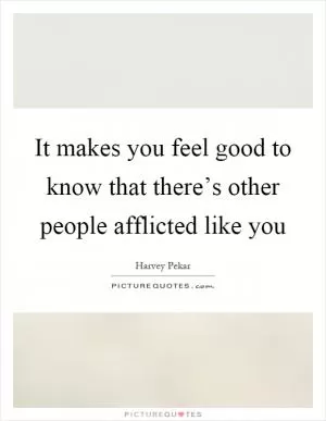 It makes you feel good to know that there’s other people afflicted like you Picture Quote #1