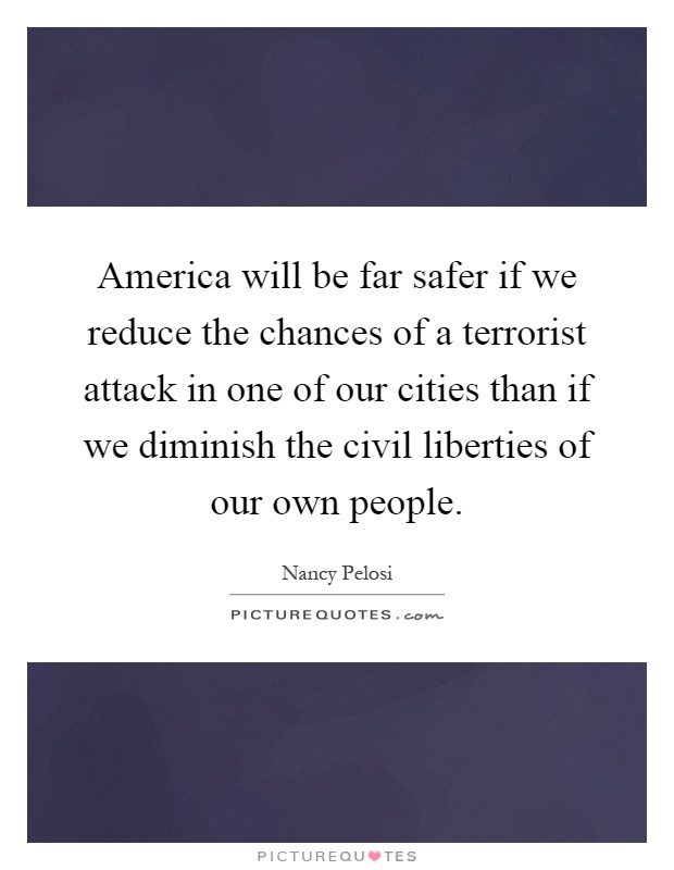 America will be far safer if we reduce the chances of a terrorist attack in one of our cities than if we diminish the civil liberties of our own people Picture Quote #1