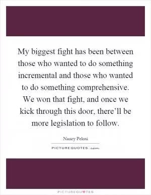 My biggest fight has been between those who wanted to do something incremental and those who wanted to do something comprehensive. We won that fight, and once we kick through this door, there’ll be more legislation to follow Picture Quote #1
