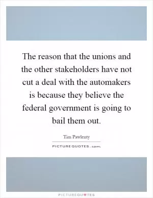The reason that the unions and the other stakeholders have not cut a deal with the automakers is because they believe the federal government is going to bail them out Picture Quote #1