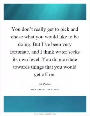 You don’t really get to pick and chose what you would like to be doing. But I’ve been very fortunate, and I think water seeks its own level. You do gravitate towards things that you would get off on Picture Quote #1