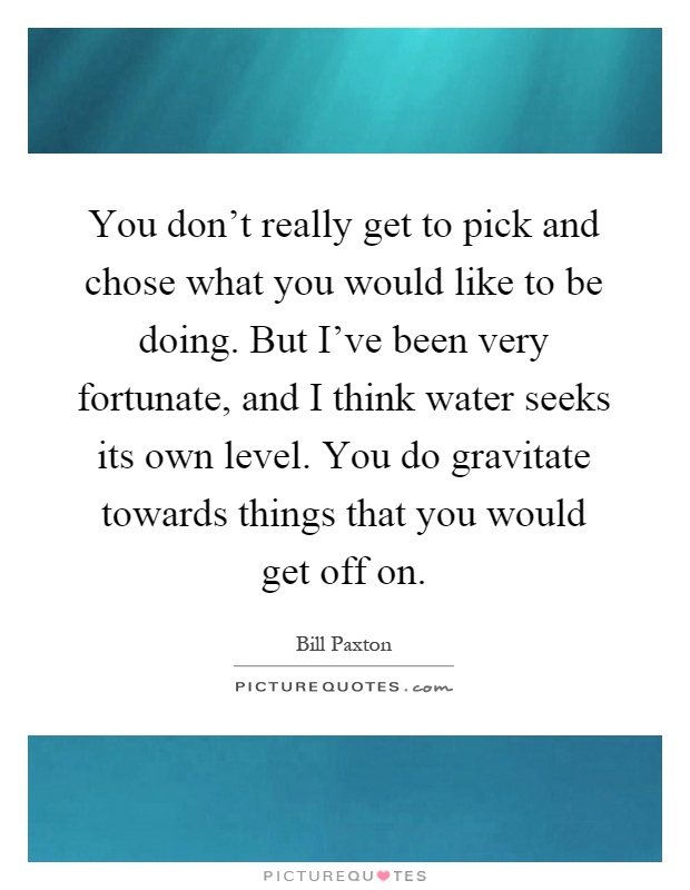 You don't really get to pick and chose what you would like to be doing. But I've been very fortunate, and I think water seeks its own level. You do gravitate towards things that you would get off on Picture Quote #1