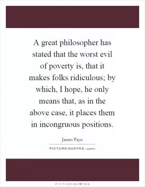 A great philosopher has stated that the worst evil of poverty is, that it makes folks ridiculous; by which, I hope, he only means that, as in the above case, it places them in incongruous positions Picture Quote #1
