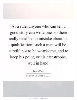 As a rule, anyone who can tell a good story can write one, so there really need be no mistake about his qualification; such a man will be careful not to be wearisome, and to keep his point, or his catastrophe, well in hand Picture Quote #1