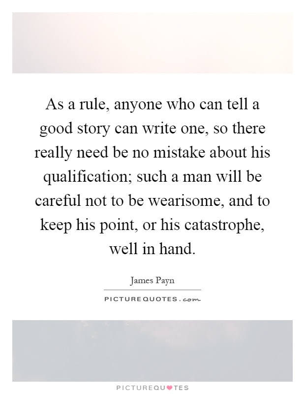 As a rule, anyone who can tell a good story can write one, so there really need be no mistake about his qualification; such a man will be careful not to be wearisome, and to keep his point, or his catastrophe, well in hand Picture Quote #1