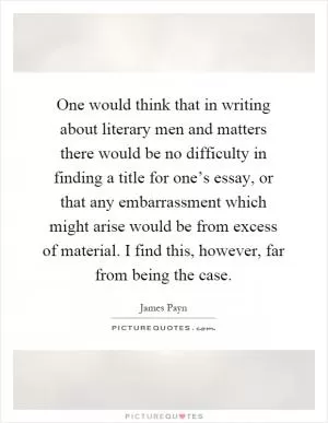 One would think that in writing about literary men and matters there would be no difficulty in finding a title for one’s essay, or that any embarrassment which might arise would be from excess of material. I find this, however, far from being the case Picture Quote #1