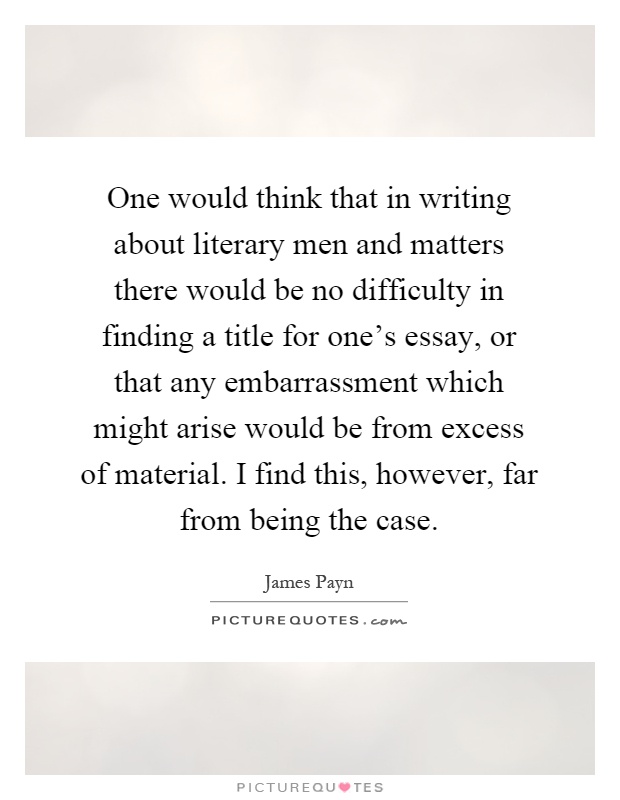 One would think that in writing about literary men and matters there would be no difficulty in finding a title for one's essay, or that any embarrassment which might arise would be from excess of material. I find this, however, far from being the case Picture Quote #1