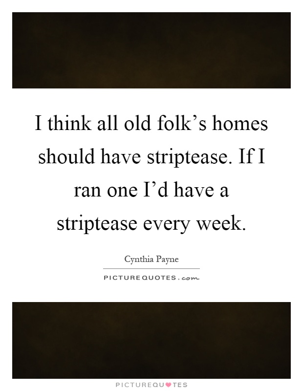 I think all old folk's homes should have striptease. If I ran one I'd have a striptease every week Picture Quote #1