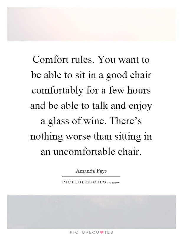 Comfort rules. You want to be able to sit in a good chair comfortably for a few hours and be able to talk and enjoy a glass of wine. There's nothing worse than sitting in an uncomfortable chair Picture Quote #1