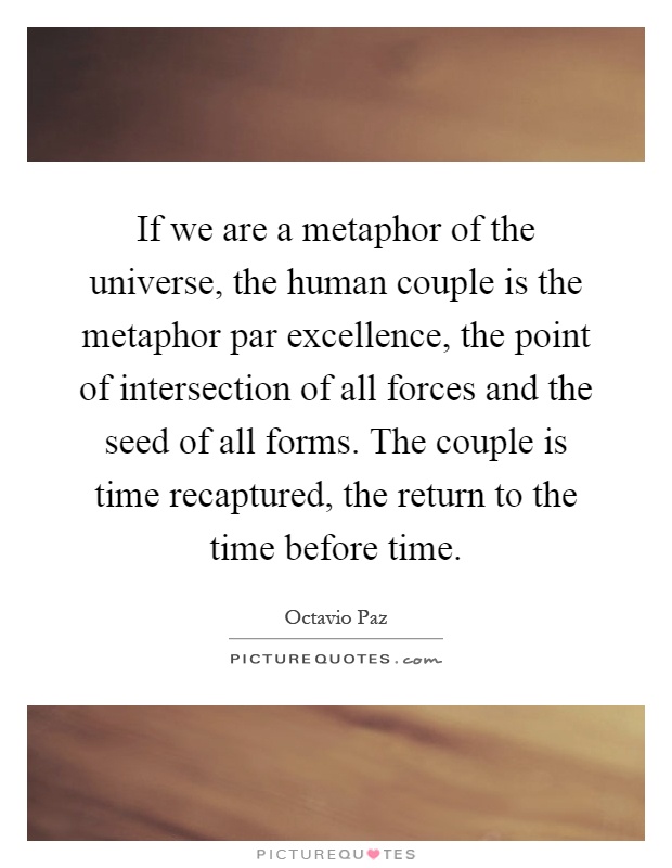 If we are a metaphor of the universe, the human couple is the metaphor par excellence, the point of intersection of all forces and the seed of all forms. The couple is time recaptured, the return to the time before time Picture Quote #1