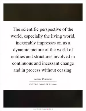The scientific perspective of the world, especially the living world, inexorably impresses on us a dynamic picture of the world of entities and structures involved in continuous and incessant change and in process without ceasing Picture Quote #1