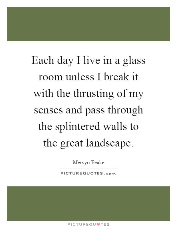Each day I live in a glass room unless I break it with the thrusting of my senses and pass through the splintered walls to the great landscape Picture Quote #1