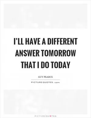 I’ll have a different answer tomorrow that I do today Picture Quote #1