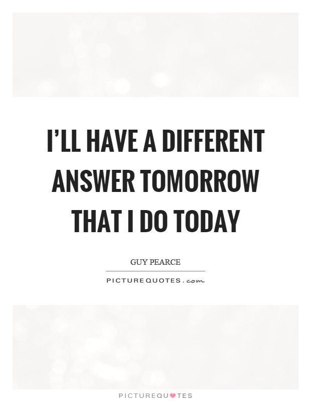 I'll have a different answer tomorrow that I do today Picture Quote #1