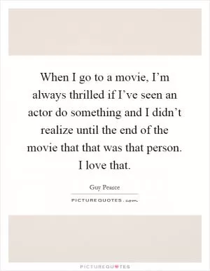 When I go to a movie, I’m always thrilled if I’ve seen an actor do something and I didn’t realize until the end of the movie that that was that person. I love that Picture Quote #1