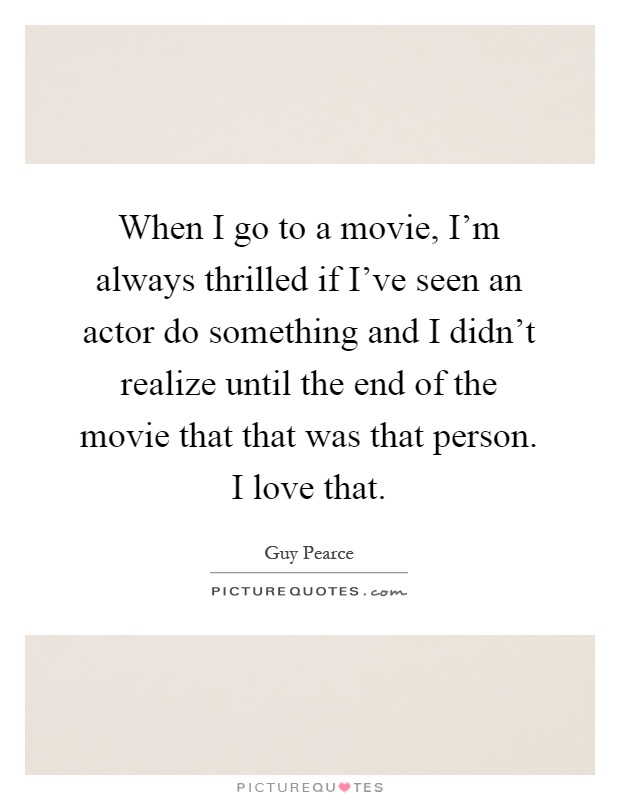 When I go to a movie, I'm always thrilled if I've seen an actor do something and I didn't realize until the end of the movie that that was that person. I love that Picture Quote #1