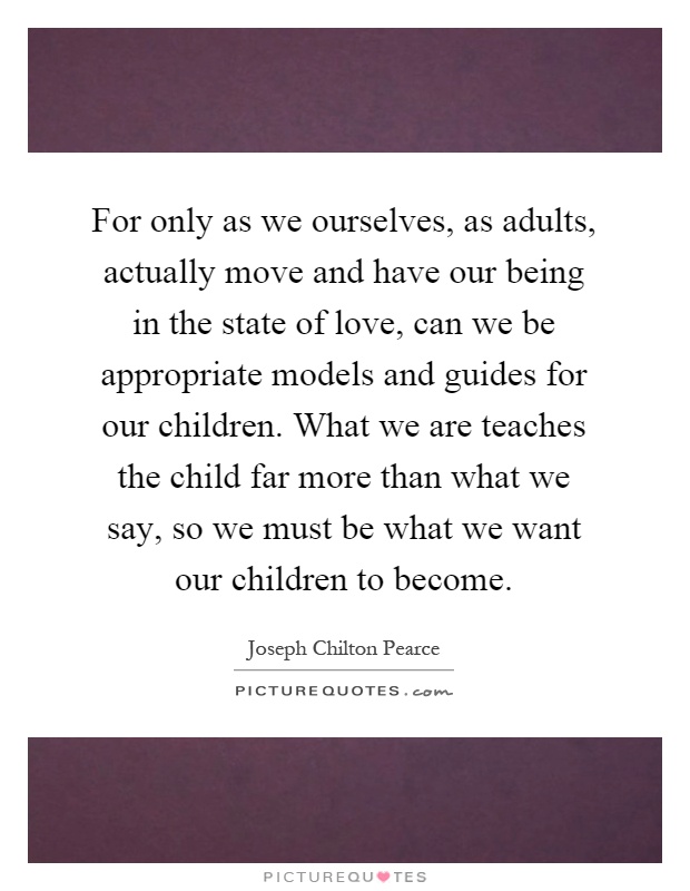 For only as we ourselves, as adults, actually move and have our being in the state of love, can we be appropriate models and guides for our children. What we are teaches the child far more than what we say, so we must be what we want our children to become Picture Quote #1