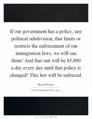 If our government has a policy, any political subdivision, that limits or restricts the enforcement of our immigration laws, we will sue them! And that suit will be $5,000 a day every day until that policy is changed! This law will be enforced Picture Quote #1