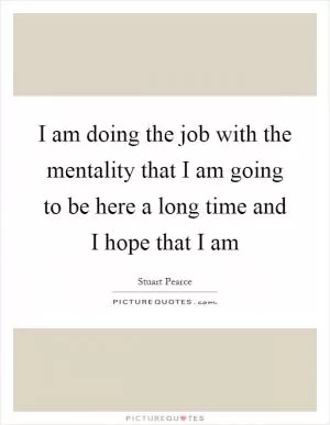 I am doing the job with the mentality that I am going to be here a long time and I hope that I am Picture Quote #1