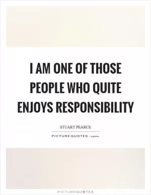 I am one of those people who quite enjoys responsibility Picture Quote #1