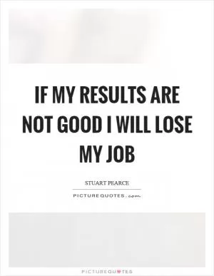 If my results are not good I will lose my job Picture Quote #1