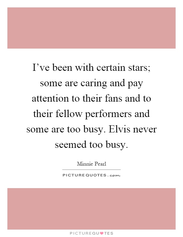 I've been with certain stars; some are caring and pay attention to their fans and to their fellow performers and some are too busy. Elvis never seemed too busy Picture Quote #1