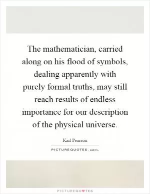 The mathematician, carried along on his flood of symbols, dealing apparently with purely formal truths, may still reach results of endless importance for our description of the physical universe Picture Quote #1