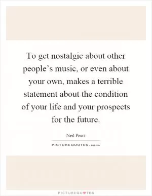 To get nostalgic about other people’s music, or even about your own, makes a terrible statement about the condition of your life and your prospects for the future Picture Quote #1