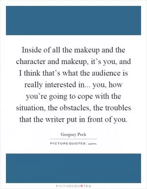 Inside of all the makeup and the character and makeup, it’s you, and I think that’s what the audience is really interested in... you, how you’re going to cope with the situation, the obstacles, the troubles that the writer put in front of you Picture Quote #1